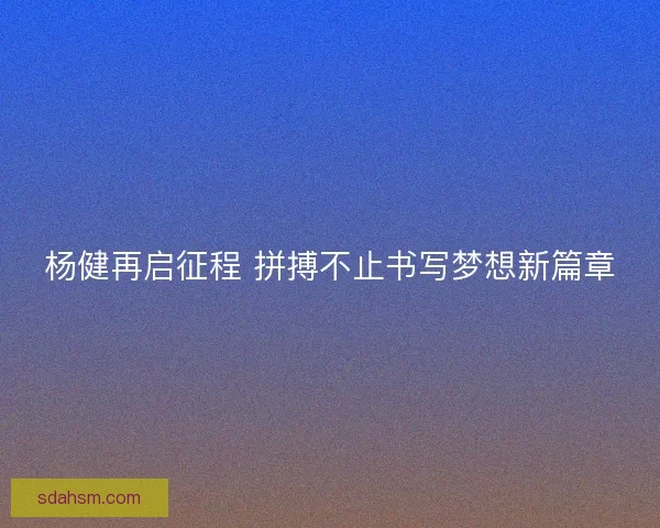 杨健再启征程 拼搏不止书写梦想新篇章