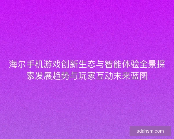 海尔手机游戏创新生态与智能体验全景探索发展趋势与玩家互动未来蓝图