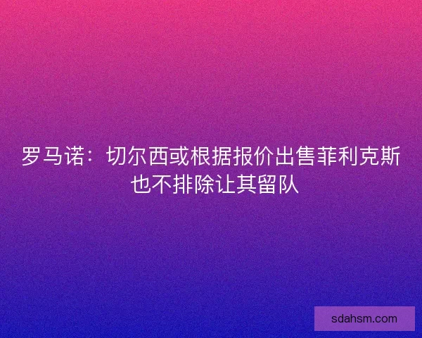 罗马诺：切尔西或根据报价出售菲利克斯 也不排除让其留队
