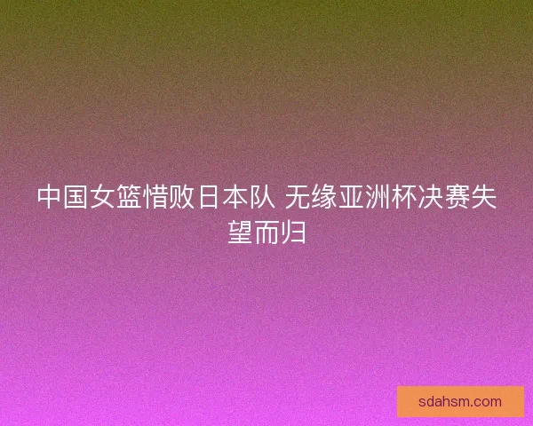 中国女篮惜败日本队 无缘亚洲杯决赛失望而归